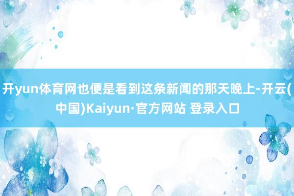 开yun体育网也便是看到这条新闻的那天晚上-开云(中国)Kaiyun·官方网站 登录入口