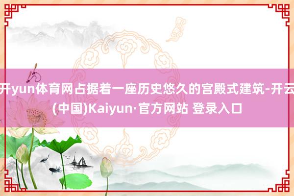 开yun体育网占据着一座历史悠久的宫殿式建筑-开云(中国)Kaiyun·官方网站 登录入口