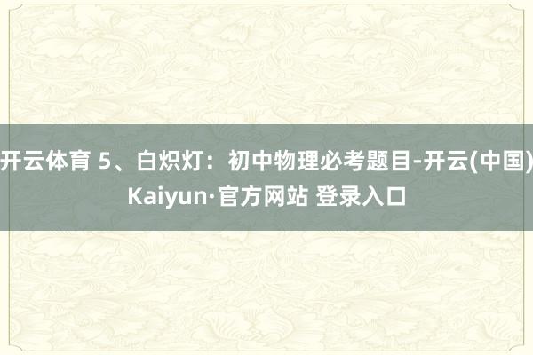 开云体育 5、白炽灯：初中物理必考题目-开云(中国)Kaiyun·官方网站 登录入口