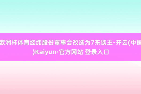 欧洲杯体育经纬股份董事会改选为7东谈主-开云(中国)Kaiyun·官方网站 登录入口
