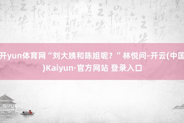 开yun体育网“刘大姨和陈姐呢？”林悦问-开云(中国)Kaiyun·官方网站 登录入口