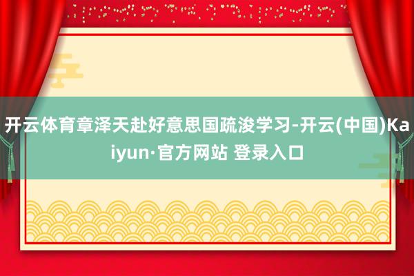 开云体育章泽天赴好意思国疏浚学习-开云(中国)Kaiyun·官方网站 登录入口