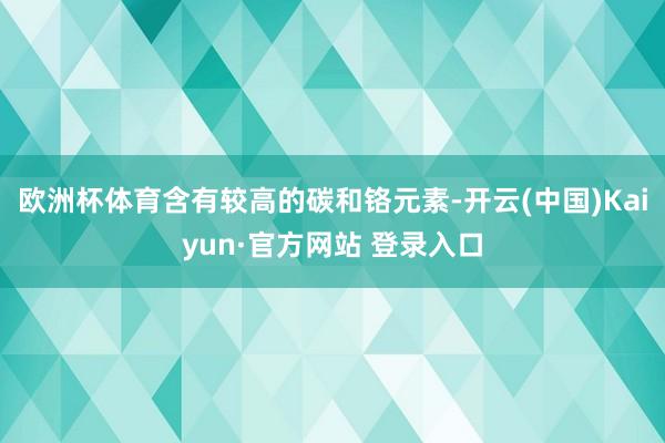 欧洲杯体育含有较高的碳和铬元素-开云(中国)Kaiyun·官方网站 登录入口