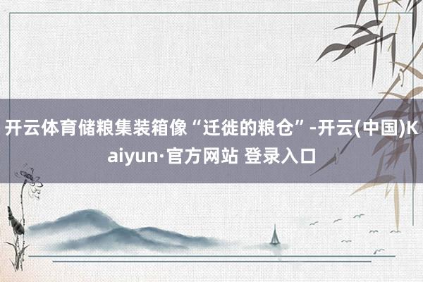 开云体育储粮集装箱像“迁徙的粮仓”-开云(中国)Kaiyun·官方网站 登录入口