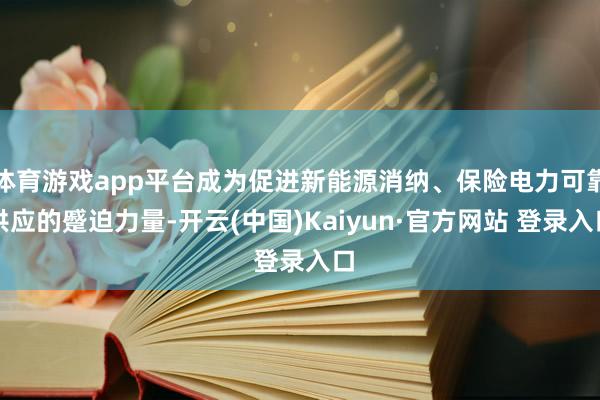 体育游戏app平台成为促进新能源消纳、保险电力可靠供应的蹙迫力量-开云(中国)Kaiyun·官方网站 登录入口
