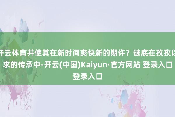 开云体育并使其在新时间爽快新的期许?谜底在孜孜以求的传承中-开云(中国)Kaiyun·官方网站 登录入口