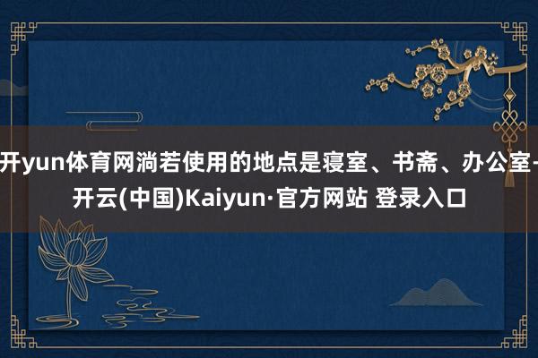 开yun体育网淌若使用的地点是寝室、书斋、办公室-开云(中国)Kaiyun·官方网站 登录入口