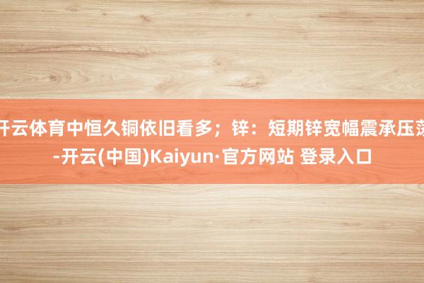 开云体育中恒久铜依旧看多；锌：短期锌宽幅震承压荡-开云(中国)Kaiyun·官方网站 登录入口