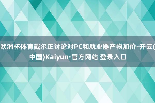 欧洲杯体育戴尔正讨论对PC和就业器产物加价-开云(中国)Kaiyun·官方网站 登录入口