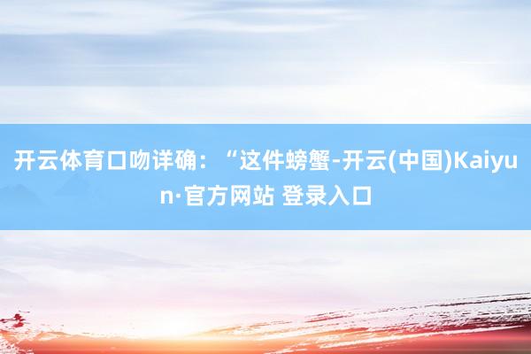 开云体育口吻详确：“这件螃蟹-开云(中国)Kaiyun·官方网站 登录入口