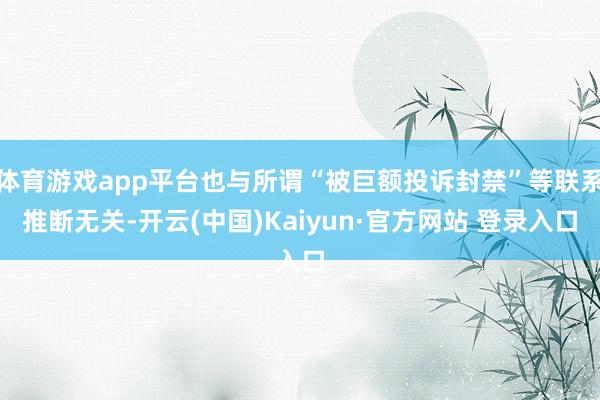 体育游戏app平台也与所谓“被巨额投诉封禁”等联系推断无关-开云(中国)Kaiyun·官方网站 登录入口