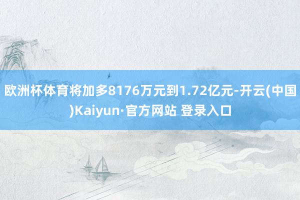 欧洲杯体育将加多8176万元到1.72亿元-开云(中国)Kaiyun·官方网站 登录入口