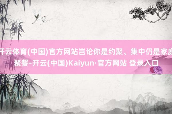 开云体育(中国)官方网站岂论你是约聚、集中仍是家庭聚餐-开云(中国)Kaiyun·官方网站 登录入口