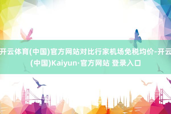 开云体育(中国)官方网站对比行家机场免税均价-开云(中国)Kaiyun·官方网站 登录入口