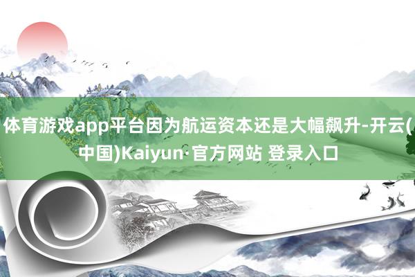 体育游戏app平台因为航运资本还是大幅飙升-开云(中国)Kaiyun·官方网站 登录入口