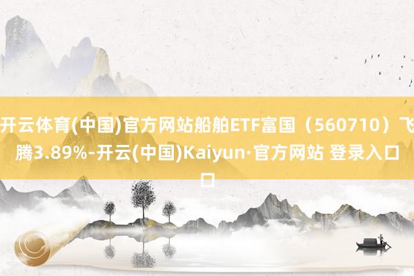 开云体育(中国)官方网站船舶ETF富国（560710）飞腾3.89%-开云(中国)Kaiyun·官方网站 登录入口