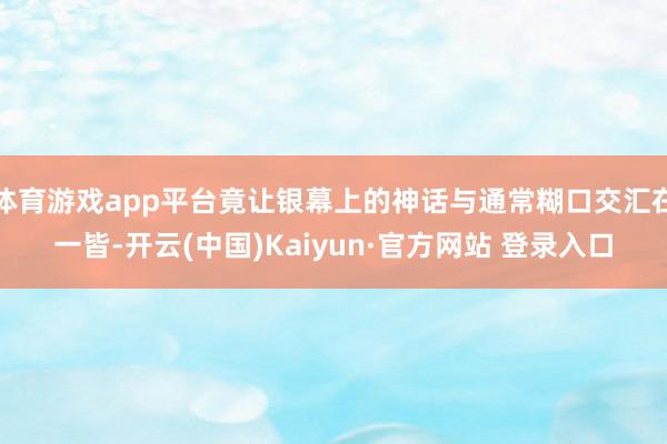 体育游戏app平台竟让银幕上的神话与通常糊口交汇在一皆-开云(中国)Kaiyun·官方网站 登录入口