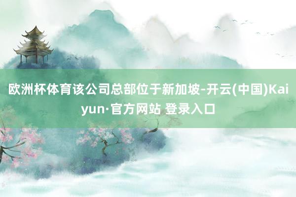 欧洲杯体育该公司总部位于新加坡-开云(中国)Kaiyun·官方网站 登录入口