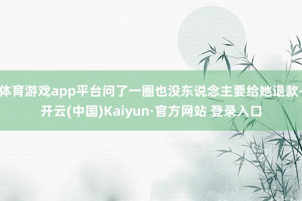体育游戏app平台问了一圈也没东说念主要给她退款-开云(中国)Kaiyun·官方网站 登录入口