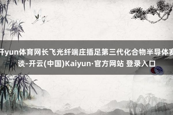 开yun体育网长飞光纤端庄插足第三代化合物半导体赛谈-开云(中国)Kaiyun·官方网站 登录入口