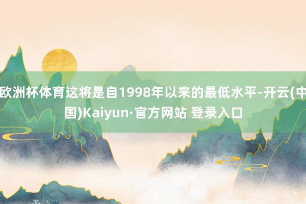 欧洲杯体育这将是自1998年以来的最低水平-开云(中国)Kaiyun·官方网站 登录入口