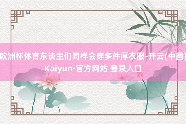 欧洲杯体育东谈主们同样会穿多件厚衣服-开云(中国)Kaiyun·官方网站 登录入口