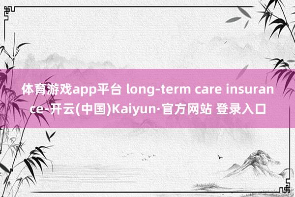 体育游戏app平台 long-term care insurance-开云(中国)Kaiyun·官方网站 登录入口