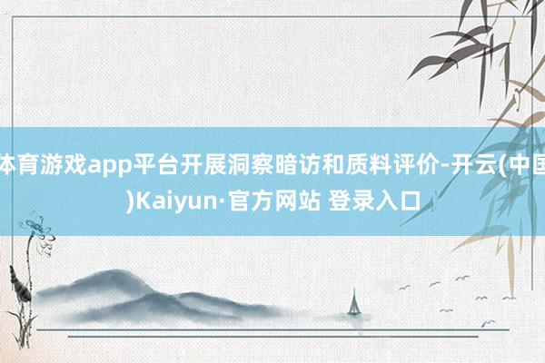 体育游戏app平台开展洞察暗访和质料评价-开云(中国)Kaiyun·官方网站 登录入口