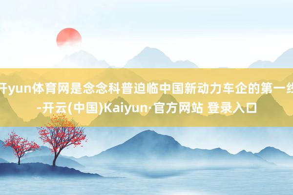开yun体育网是念念科普迫临中国新动力车企的第一线-开云(中国)Kaiyun·官方网站 登录入口