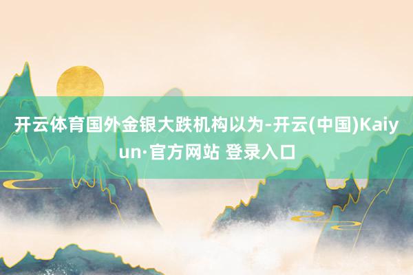 开云体育国外金银大跌机构以为-开云(中国)Kaiyun·官方网站 登录入口