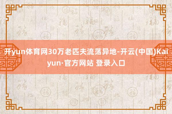 开yun体育网30万老匹夫流荡异地-开云(中国)Kaiyun·官方网站 登录入口