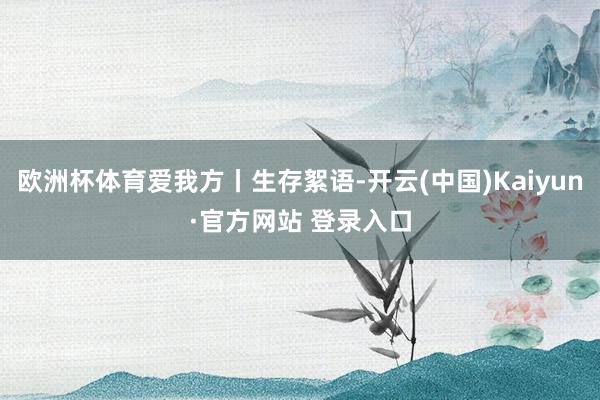欧洲杯体育爱我方丨生存絮语-开云(中国)Kaiyun·官方网站 登录入口
