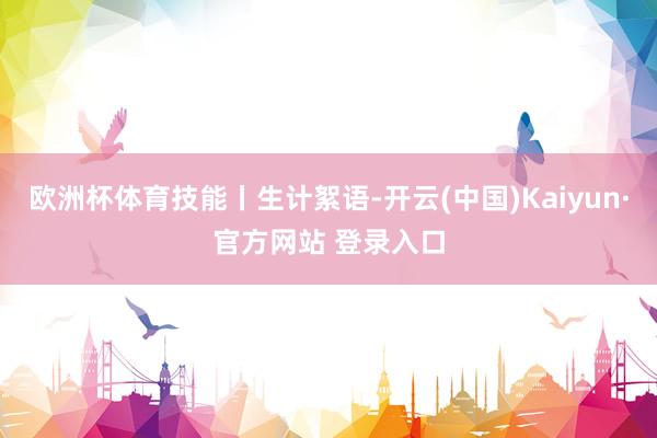 欧洲杯体育技能丨生计絮语-开云(中国)Kaiyun·官方网站 登录入口