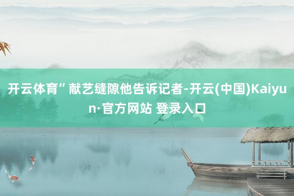 开云体育”献艺缝隙他告诉记者-开云(中国)Kaiyun·官方网站 登录入口