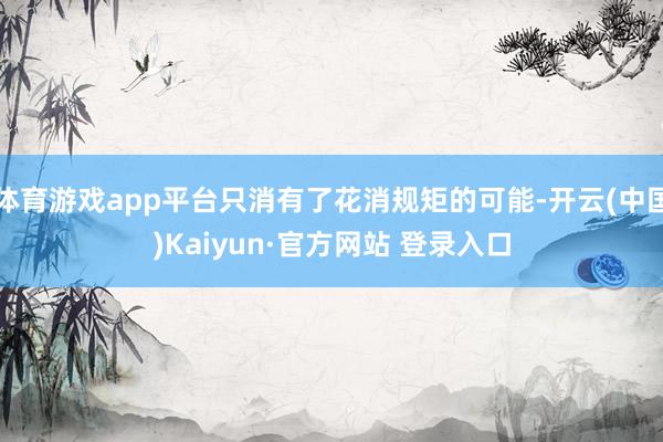 体育游戏app平台只消有了花消规矩的可能-开云(中国)Kaiyun·官方网站 登录入口