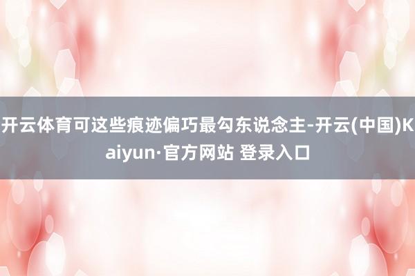 开云体育可这些痕迹偏巧最勾东说念主-开云(中国)Kaiyun·官方网站 登录入口