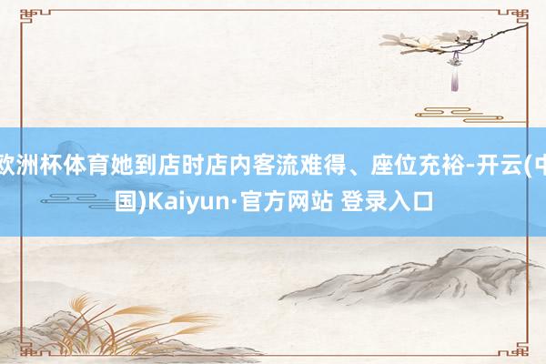欧洲杯体育她到店时店内客流难得、座位充裕-开云(中国)Kaiyun·官方网站 登录入口