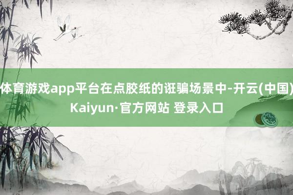 体育游戏app平台在点胶纸的诳骗场景中-开云(中国)Kaiyun·官方网站 登录入口