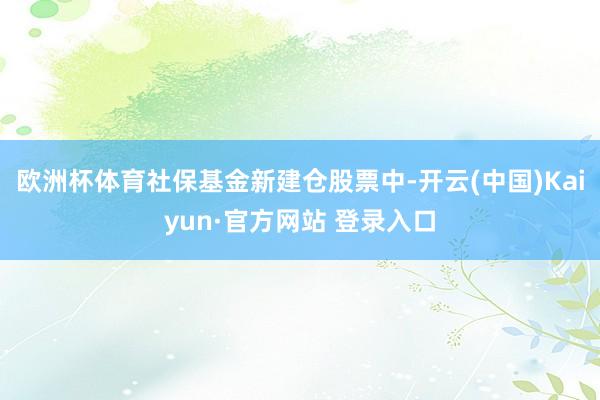 欧洲杯体育社保基金新建仓股票中-开云(中国)Kaiyun·官方网站 登录入口