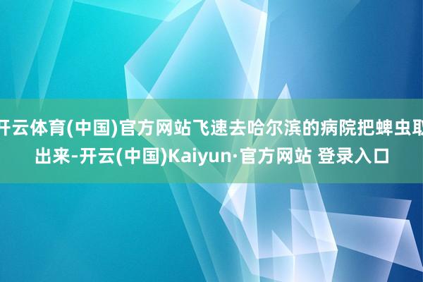 开云体育(中国)官方网站飞速去哈尔滨的病院把蜱虫取出来-开云(中国)Kaiyun·官方网站 登录入口